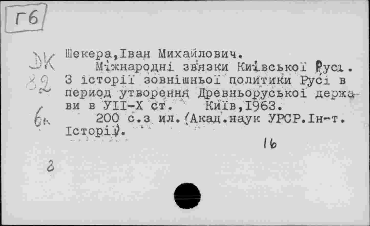 ﻿Шекера,Іван Михайлович.
Міжнародні зв'язки Київської Русі.
X Ci 3 історії зовнішньої политики Русі в
' период утворення Древньоруськоі держа-.. ви в УІІ-Х ст. Київ,1963.
200 с.з ил.(Акад.наук УРСР.Ін-т. Історій. ‘
І b